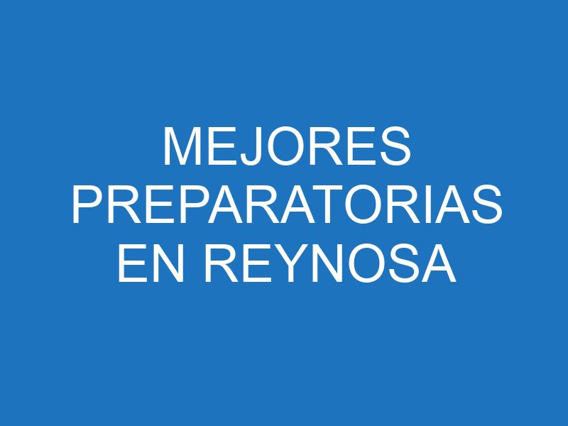 Las mejores prepas en Reynosa: opciones educativas destacadas